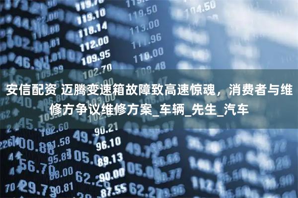 安信配资 迈腾变速箱故障致高速惊魂，消费者与维修方争议维修方案_车辆_先生_汽车