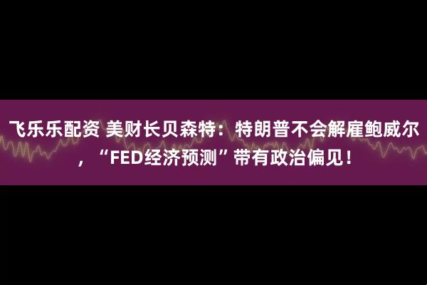 飞乐乐配资 美财长贝森特：特朗普不会解雇鲍威尔，“FED经济预测”带有政治偏见！