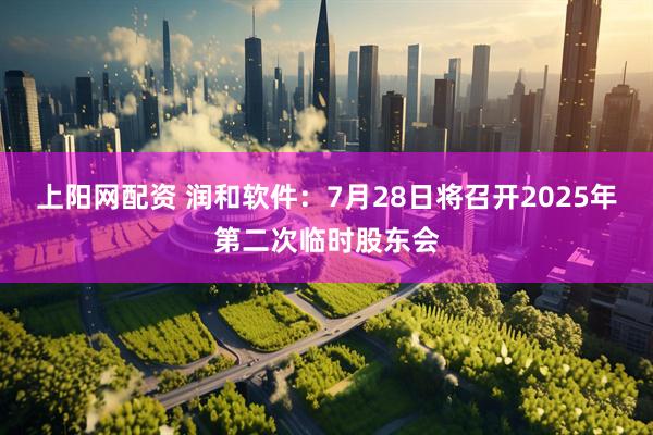 上阳网配资 润和软件：7月28日将召开2025年第二次临时股东会