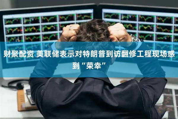 财聚配资 美联储表示对特朗普到访翻修工程现场感到“荣幸”