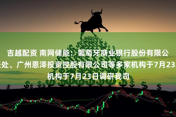 吉越配资 南网储能：葡萄牙商业银行股份有限公司广州代表处、广州恩泽投资控股有限公司等多家机构于7月23日调研我司