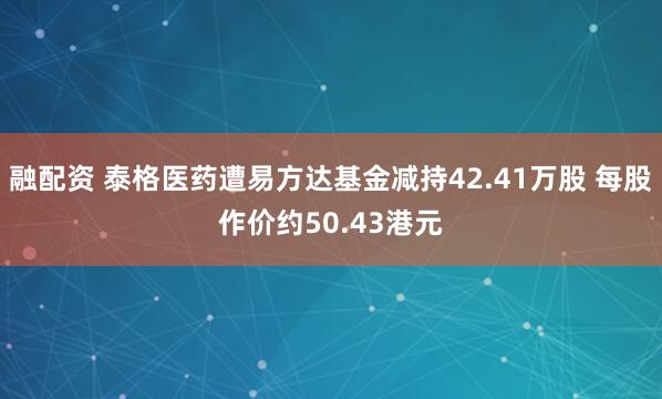 融配资 泰格医药遭易方达基金减持42.41万股 每股作价约50.43港元