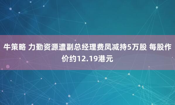 牛策略 力勤资源遭副总经理费凤减持5万股 每股作价约12.19港元