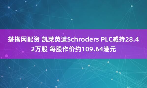 搭搭网配资 凯莱英遭Schroders PLC减持28.42万股 每股作价约109.64港元