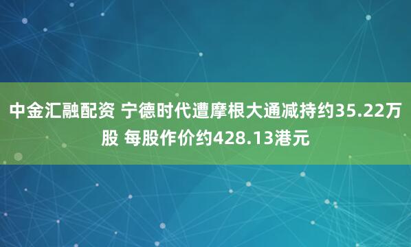 中金汇融配资 宁德时代遭摩根大通减持约35.22万股 每股作价约428.13港元