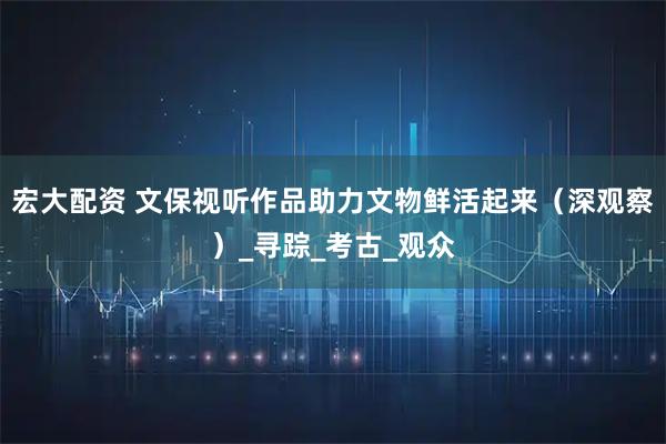 宏大配资 文保视听作品助力文物鲜活起来（深观察）_寻踪_考古_观众