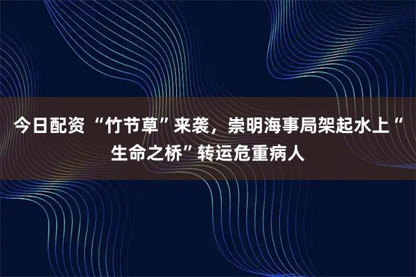 今日配资 “竹节草”来袭，崇明海事局架起水上“生命之桥”转运危重病人