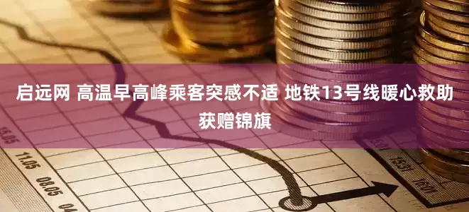 启远网 高温早高峰乘客突感不适 地铁13号线暖心救助获赠锦旗