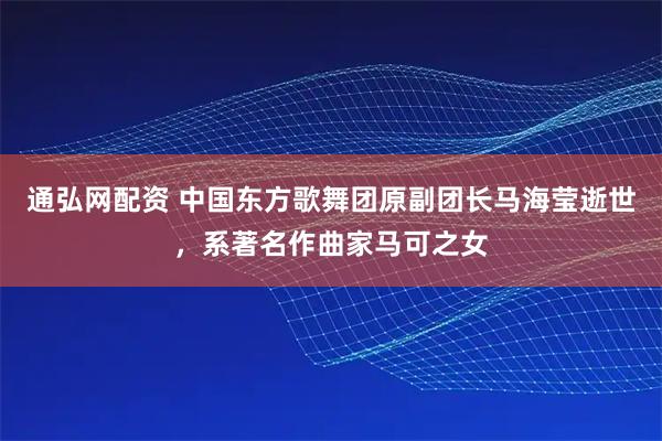 通弘网配资 中国东方歌舞团原副团长马海莹逝世，系著名作曲家马可之女