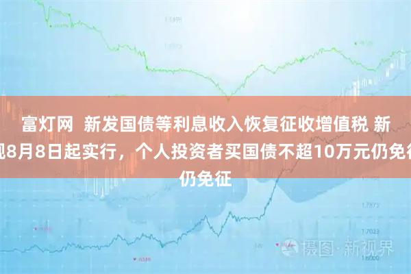 富灯网  新发国债等利息收入恢复征收增值税 新规8月8日起实行，个人投资者买国债不超10万元仍免征