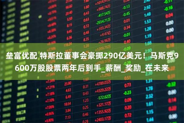垒富优配 特斯拉董事会豪掷290亿美元！马斯克9600万股股票两年后到手_薪酬_奖励_在未来