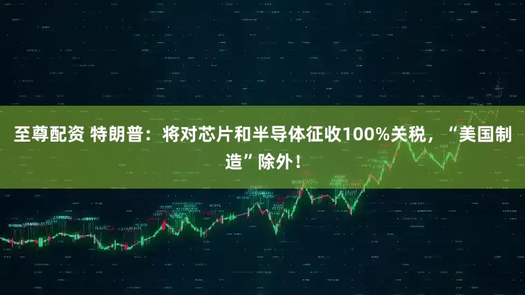至尊配资 特朗普：将对芯片和半导体征收100%关税，“美国制造”除外！