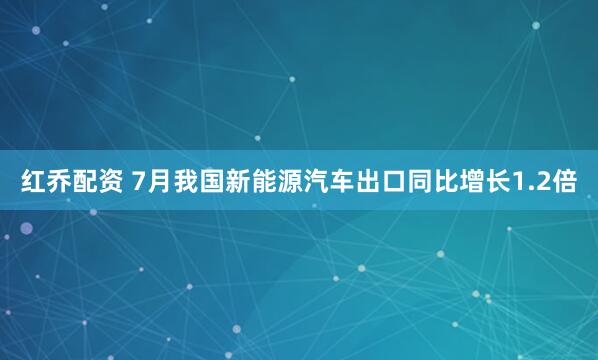 红乔配资 7月我国新能源汽车出口同比增长1.2倍