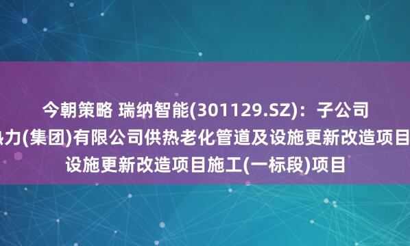 今朝策略 瑞纳智能(301129.SZ)：子公司拟中标乌鲁木齐热力(集团)有限公司供热老化管道及设施更新改造项目施工(一标段)项目
