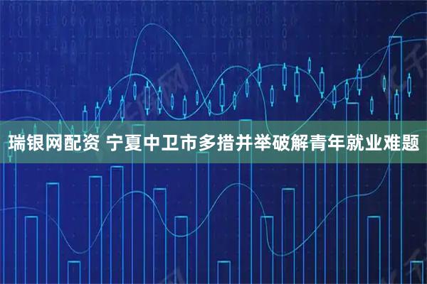 瑞银网配资 宁夏中卫市多措并举破解青年就业难题