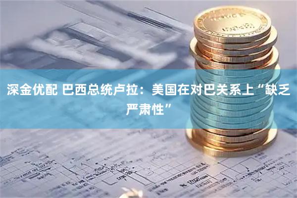 深金优配 巴西总统卢拉：美国在对巴关系上“缺乏严肃性”