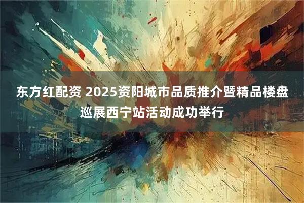 东方红配资 2025资阳城市品质推介暨精品楼盘巡展西宁站活动成功举行