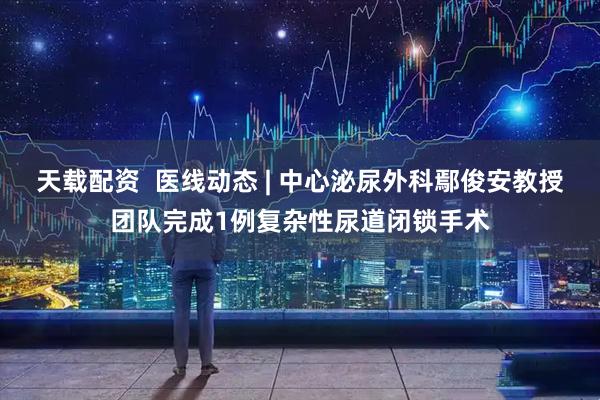 天载配资  医线动态 | 中心泌尿外科鄢俊安教授团队完成1例复杂性尿道闭锁手术