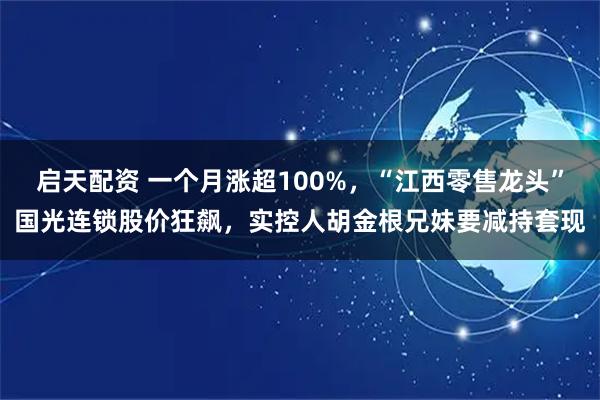 启天配资 一个月涨超100%，“江西零售龙头”国光连锁股价狂飙，实控人胡金根兄妹要减持套现