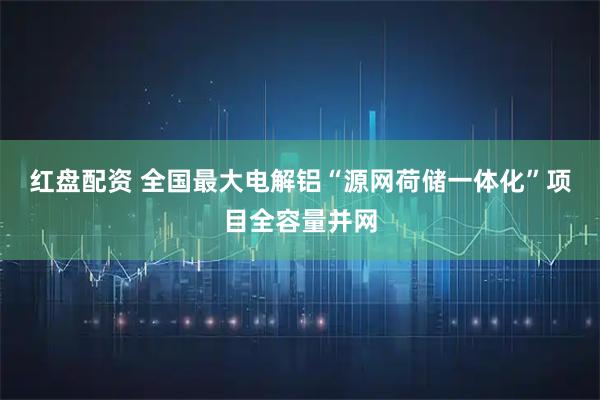 红盘配资 全国最大电解铝“源网荷储一体化”项目全容量并网