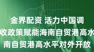金界配资 活力中国调研行｜税收政策赋能海南自贸港高水平对外开放