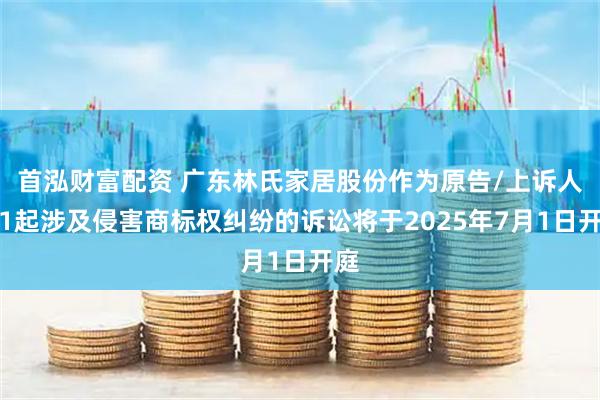 首泓财富配资 广东林氏家居股份作为原告/上诉人的1起涉及侵害商标权纠纷的诉讼将于2025年7月1日开庭