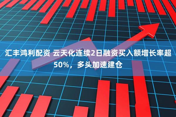 汇丰鸿利配资 云天化连续2日融资买入额增长率超50%，多头加速建仓