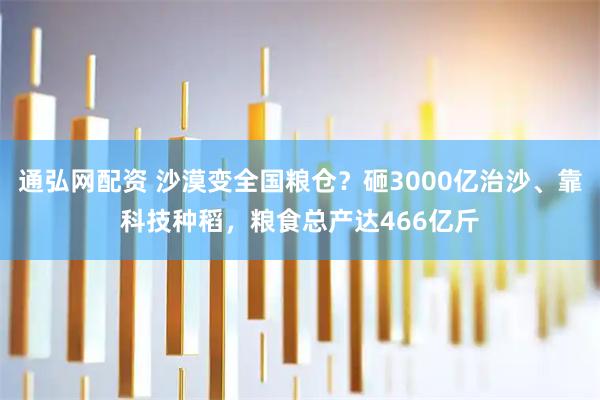 通弘网配资 沙漠变全国粮仓？砸3000亿治沙、靠科技种稻，粮食总产达466亿斤