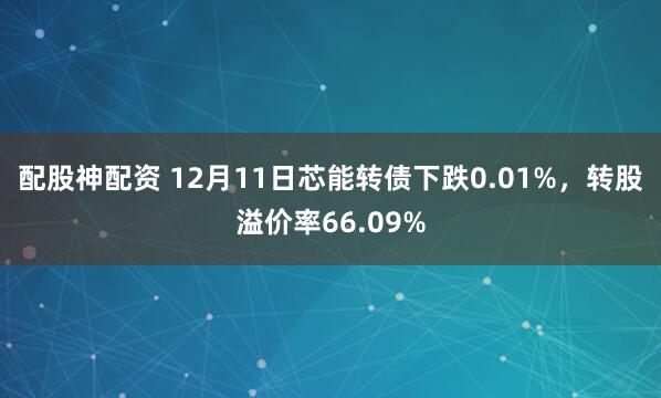 配股神配资 12月11日芯能转债下跌0.01%，转股溢价率66.09%