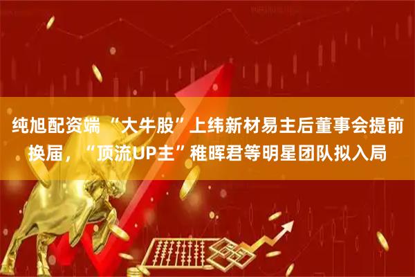 纯旭配资端 “大牛股”上纬新材易主后董事会提前换届，“顶流UP主”稚晖君等明星团队拟入局