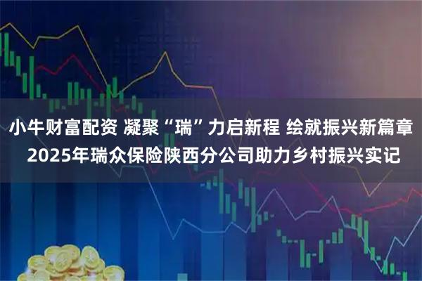 小牛财富配资 凝聚“瑞”力启新程 绘就振兴新篇章 2025年瑞众保险陕西分公司助力乡村振兴实记