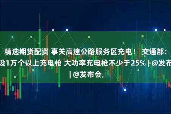 精选期货配资 事关高速公路服务区充电！ 交通部：建设1万个以上充电枪 大功率充电枪不少于25% | @发布会