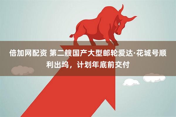 倍加网配资 第二艘国产大型邮轮爱达·花城号顺利出坞，计划年底前交付