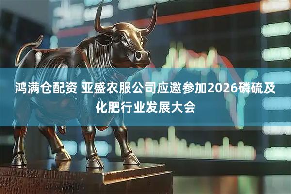 鸿满仓配资 亚盛农服公司应邀参加2026磷硫及化肥行业发展大会