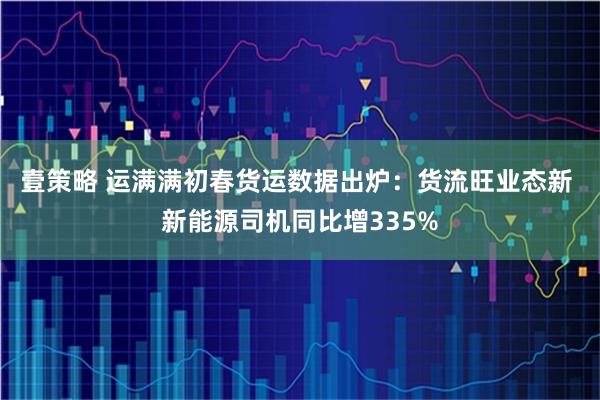 壹策略 运满满初春货运数据出炉:货流旺业态新 新能源司机同比增335%